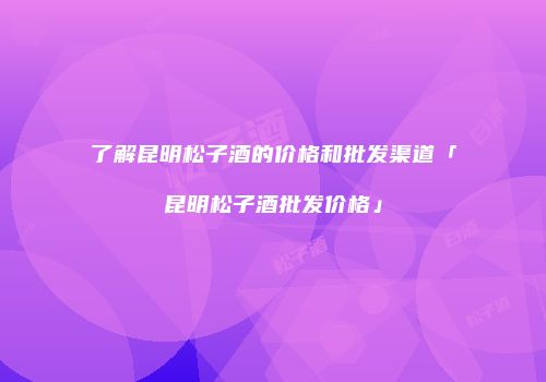 了解昆明松子酒的价格和批发渠道「昆明松子酒批发价格」