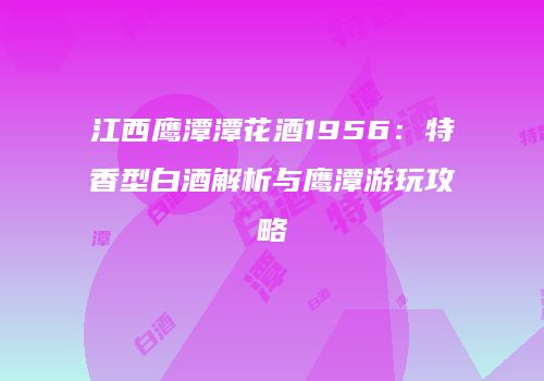 江西鹰潭潭花酒1956：特香型白酒解析与鹰潭游玩攻略