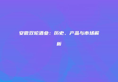 安徽双轮酒业：历史、产品与市场解析