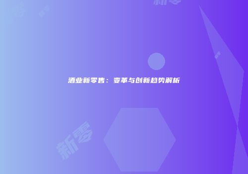 酒业新零售：变革与创新趋势解析