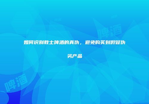 如何识别教士啤酒的真伪，避免购买到假冒伪劣产品