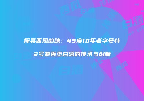探寻西凤韵味：45度10年老字号特2号兼香型白酒的传承与创新