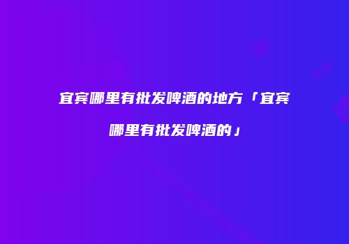 宜宾哪里有批发啤酒的地方「宜宾哪里有批发啤酒的」