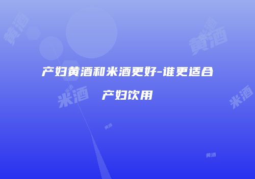 产妇黄酒和米酒更好-谁更适合产妇饮用
