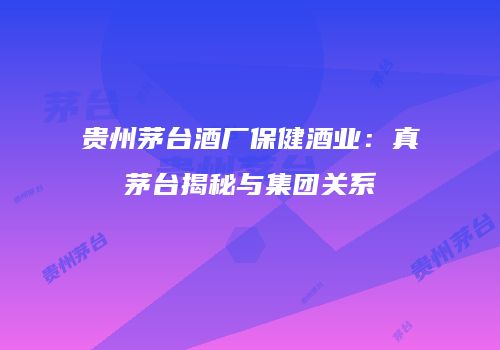 贵州茅台酒厂保健酒业：真茅台揭秘与集团关系