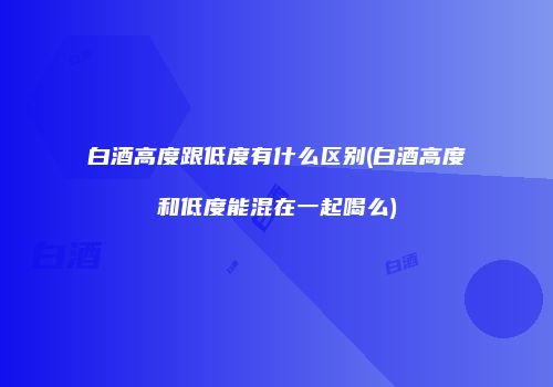 白酒高度跟低度有什么区别(白酒高度和低度能混在一起喝么)