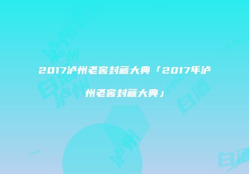 2017泸州老窖封藏大典「2017年泸州老窖封藏大典」