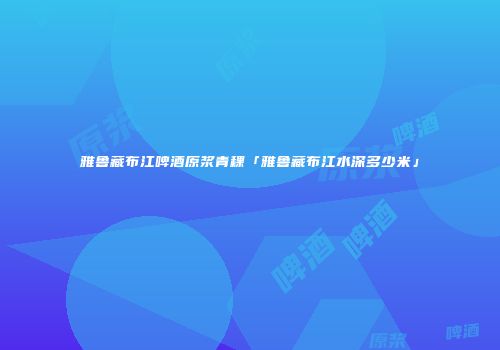 雅鲁藏布江啤酒原浆青稞「雅鲁藏布江水深多少米」