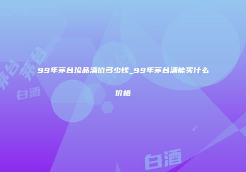 99年茅台珍品酒值多少钱_99年茅台酒能买什么价格