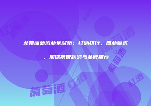 北京葡萄酒业全解析：红酒排行、商业模式、液体携带规则与品牌推荐