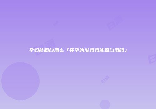 孕妇能喝白酒么「怀孕的准妈妈能喝白酒吗」