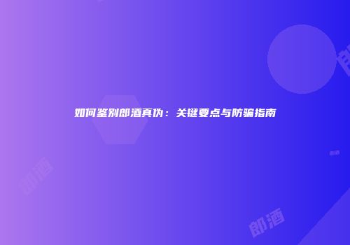 如何鉴别郎酒真伪：关键要点与防骗指南