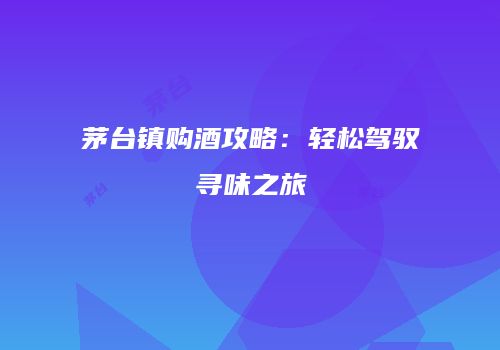 茅台镇购酒攻略：轻松驾驭寻味之旅
