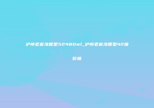 泸州老窖浓香型52480ml_泸州老窖浓香型42度价格