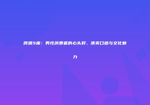 啤酒5度：男性消费者的心头好，清爽口感与文化魅力