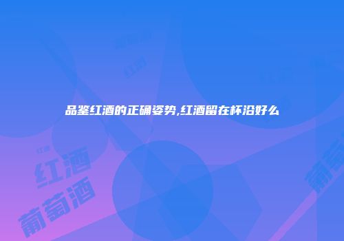 品鉴红酒的正确姿势,红酒留在杯沿好么