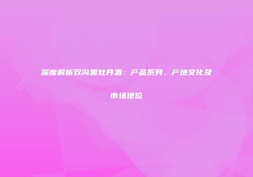 深度解析双沟黑牡丹酒：产品系列、产地文化及市场地位