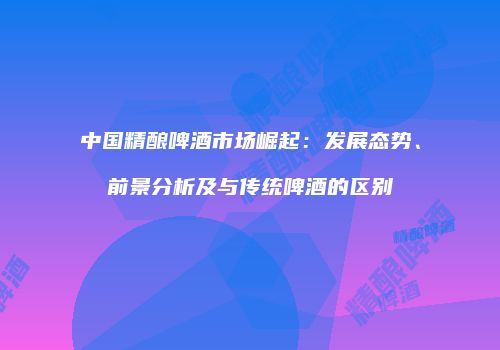 中国精酿啤酒市场崛起：发展态势、前景分析及与传统啤酒的区别
