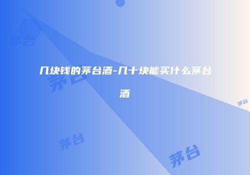 几块钱的茅台酒-几十块能买什么茅台酒