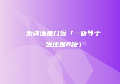 一听啤酒是几罐「一听等于一罐还是6罐」
