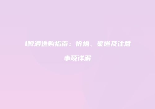 l啤酒选购指南：价格、渠道及注意事项详解