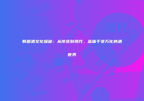 韩国酒文化探秘：从传统到现代，品味千变万化的酒世界