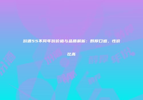 汾酒55不同年份价格与品质解析：醇厚口感，性价比高