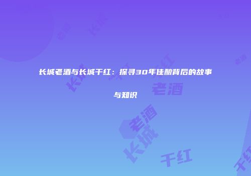 长城老酒与长城干红：探寻30年佳酿背后的故事与知识