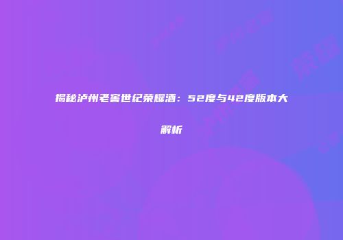 揭秘泸州老窖世纪荣耀酒：52度与42度版本大解析