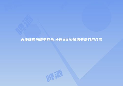 大连啤酒节哪年开始,大连2019啤酒节是几月几号