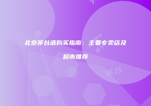 北京茅台酒购买指南：主要专卖店及超市推荐