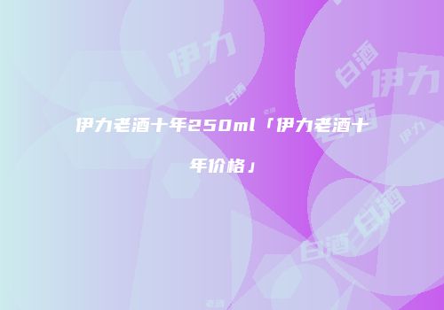 伊力老酒十年250ml「伊力老酒十年价格」