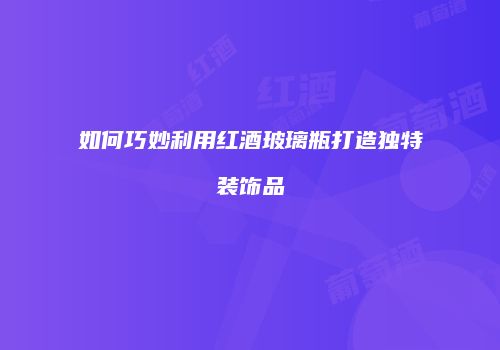 如何巧妙利用红酒玻璃瓶打造独特装饰品