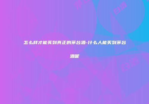 怎么样才能买到真正的茅台酒-什么人能买到茅台酒呢