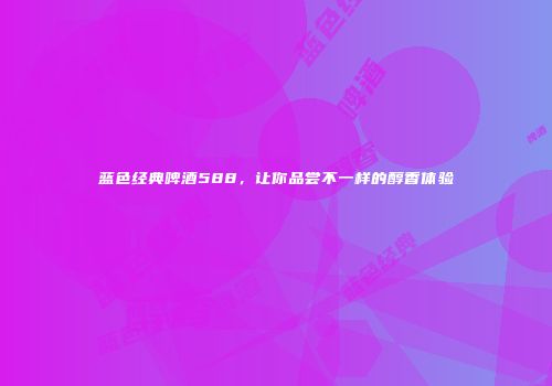 蓝色经典啤酒588，让你品尝不一样的醇香体验