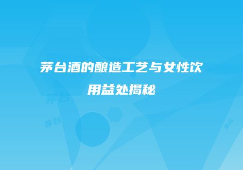 茅台酒的酿造工艺与女性饮用益处揭秘