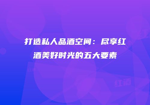 打造私人品酒空间：尽享红酒美好时光的五大要素