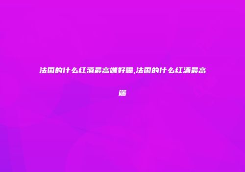 法国的什么红酒最高端好喝,法国的什么红酒最高端