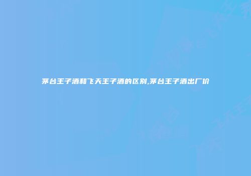 茅台王子酒和飞天王子酒的区别,茅台王子酒出厂价