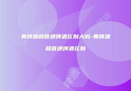 黄啤酒和普通啤酒区别大吗-黄啤酒和普通啤酒区别