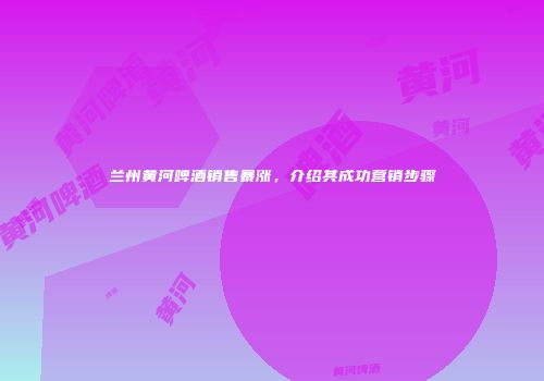 兰州黄河啤酒销售暴涨，介绍其成功营销步骤