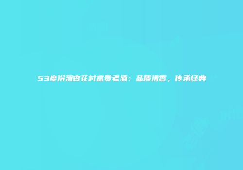 53度汾酒杏花村富贵老酒：品质清香，传承经典
