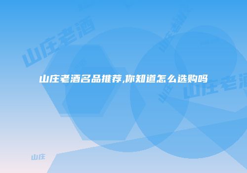 山庄老酒名品推荐,你知道怎么选购吗