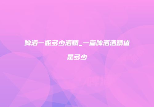啤酒一瓶多少酒精_一篇啤酒酒精值是多少