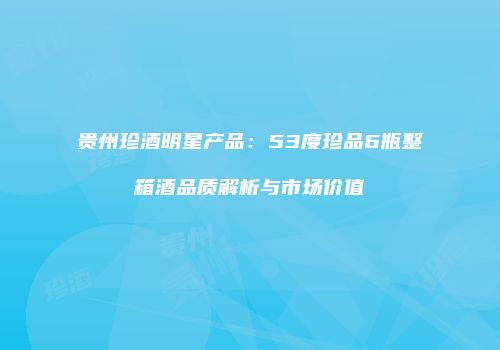 贵州珍酒明星产品：53度珍品6瓶整箱酒品质解析与市场价值