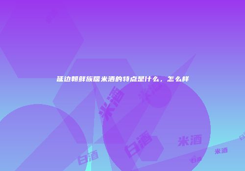 延边朝鲜族糯米酒的特点是什么，怎么样