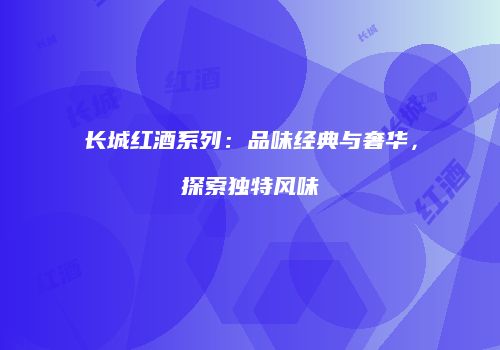 长城红酒系列：品味经典与奢华，探索独特风味
