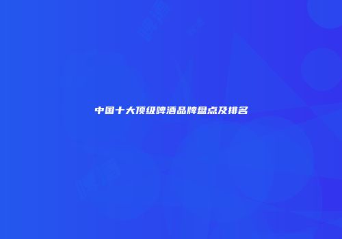 中国十大顶级啤酒品牌盘点及排名