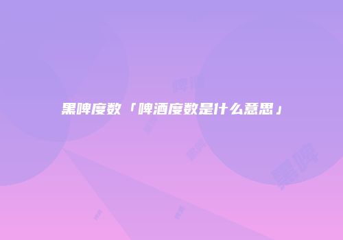 黑啤度数「啤酒度数是什么意思」