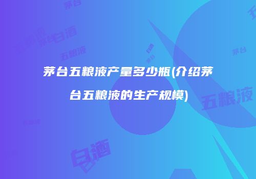 茅台五粮液产量多少瓶(介绍茅台五粮液的生产规模)